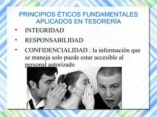 PRINCIPIOS ÉTICOS FUNDAMENTALES 
APLICADOS EN TESORERÍA 
 INTEGRIDAD 
 RESPONSABILIDAD 
 CONFIDENCIALIDAD : la información que 
se maneja solo puede estar accesible al 
personal autorizado 
 