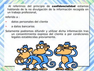 Al referirnos del principio de confidencialidad estamos 
hablando de la no divulgación de la información recogida en 
un trabajo profesional, 
referido a : 
 datos personales del cliente 
 a datos bancarios 
Solamente podremos difundir y utilizar dicha información tras 
un consentimiento expreso del cliente o por condiciones 
legales establecidas previamente. 
 