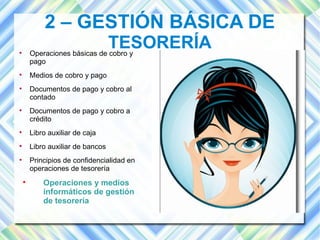 2 – GESTIÓN BÁSICA DE 
TESORERÍA  Operaciones básicas de cobro y 
pago 
 Medios de cobro y pago 
 Documentos de pago y cobro al 
contado 
 Documentos de pago y cobro a 
crédito 
 Libro auxiliar de caja 
 Libro auxiliar de bancos 
 Principios de confidencialidad en 
operaciones de tesorería 
 Operaciones y medios 
informáticos de gestión 
de tesorería 
 