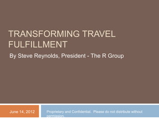 TRANSFORMING TRAVEL
FULFILLMENT
By Steve Reynolds, President - The R Group




June 14, 2012   Proprietary and Confidential. Please do not distribute without
                permission.
 