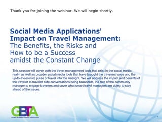 Thank you for joining the webinar. We will begin shortly.




Social Media Applications'
Impact on Travel Management:
The Benefits, the Risks and
How to be a Success
amidst the Constant Change
 This session will cover both the travel management tools that exist in the social media
 realm as well as broader social media tools that have brought the travelers voice and the
 up-to-the-minute pulse of travel into the limelight. We will address the impact and benefits of
 the traveler to traveler side conversations being broadcast, the role of the community
 manager to engage travelers and cover what smart travel managers are doing to stay
 ahead of the issues.




                                                                                                   *
 