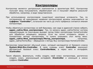 http://www.slideshare.net/IgorShkulipa 11
Контроллеры
Контроллер является центральным компонентом в архитектуре MVC. Контроллер
получает ввод пользователя, обрабатывает его и посылает обратно результат
обработки, например, в виде представления.
При использовании контроллеров существуют некоторые условности. Так, по
соглашениям об именовании названия контроллеров должны оканчиваться на
суффикс "Controller", остальная же часть до этого префикса считается именем
контроллера.
Чтобы обратиться контроллеру из веб-браузера, нам надо в адресной строке набрать
адрес_сайта/Имя_контроллера/. Так, по запросу адрес_сайта/Home/ система
маршрутизации по умолчанию вызовет метод Index контроллера HomeController
для обработки входящего запроса. Если мы хотим отправить запрос к
конкретному методу контроллера, то нужно указывать этот метод явно:
адрес_сайта/Имя_контроллера/Метод_контроллера, например,
адрес_сайта/Home/Buy - обращение к методу Buy контроллера HomeController.
Контроллер представляет обычный класс, который наследуется от базового класса
System.Web.Mvc.Controller. В свою очередь класс Controller реализует
абстрактный базовый класс ControllerBase, а через него и интерфейс
IController.
Таким образом, формально, чтобы создать свой класс контроллера, достаточно
создать класс, реализующий интерфейс IController и имеющий в имени
суффикс Controller.
 