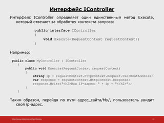 http://www.slideshare.net/IgorShkulipa 12
Интерфейс IController
Интерфейс IController определяет один единственный метод Execute,
который отвечает за обработку контекста запроса:
public interface IController
{
void Execute(RequestContext requestContext);
}
Например:
public class MyController : IController
{
public void Execute(RequestContext requestContext)
{
string ip = requestContext.HttpContext.Request.UserHostAddress;
var response = requestContext.HttpContext.Response;
response.Write("<h2>Ваш IP-адрес: " + ip + "</h2>");
}
}
Таким образом, перейдя по пути адрес_сайта/My/, пользователь увидит
свой ip-адрес.
 