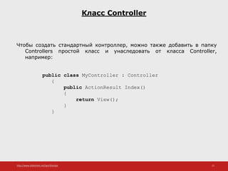 http://www.slideshare.net/IgorShkulipa 13
Класс Controller
Чтобы создать стандартный контроллер, можно также добавить в папку
Controllers простой класс и унаследовать от класса Controller,
например:
public class MyController : Controller
{
public ActionResult Index()
{
return View();
}
}
 