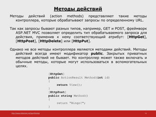 http://www.slideshare.net/IgorShkulipa 14
Методы действий
Методы действий (action methods) представляют такие методы
контроллера, которые обрабатывают запросы по определенному URL.
Так как запросы бывают разных типов, например, GET и POST, фреймворк
ASP.NET MVC позволяет определить тип обрабатываемого запроса для
действия, применив к нему соответствующий атрибут: [HttpGet],
[HttpPost], [HttpDelete] или [HttpPut].
Однако не все методы контроллера являются методами действий. Методы
действий всегда имеют модификатор public. Закрытых приватных
методов действий не бывает. Но контроллер может также включать и
обычные методы, которые могут использоваться в вспомогательных
целях.
[HttpGet]
public ActionResult Method(int id)
{
return View();
}
[HttpPost]
public string Method()
{
return “Bingo!";
}
 