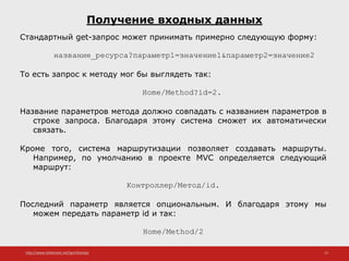 http://www.slideshare.net/IgorShkulipa 15
Получение входных данных
Стандартный get-запрос может принимать примерно следующую форму:
название_ресурса?параметр1=значение1&параметр2=значение2
То есть запрос к методу мог бы выглядеть так:
Home/Method?id=2.
Название параметров метода должно совпадать с названием параметров в
строке запроса. Благодаря этому система сможет их автоматически
связать.
Кроме того, система маршрутизации позволяет создавать маршруты.
Например, по умолчанию в проекте MVC определяется следующий
маршрут:
Контроллер/Метод/id.
Последний параметр является опциональным. И благодаря этому мы
можем передать параметр id и так:
Home/Method/2
 