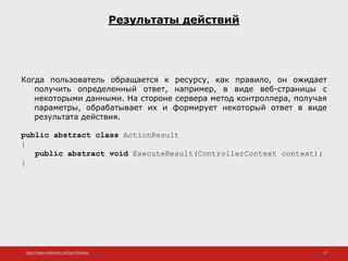http://www.slideshare.net/IgorShkulipa 17
Результаты действий
Когда пользователь обращается к ресурсу, как правило, он ожидает
получить определенный ответ, например, в виде веб-страницы с
некоторыми данными. На стороне сервера метод контроллера, получая
параметры, обрабатывает их и формирует некоторый ответ в виде
результата действия.
public abstract class ActionResult
{
public abstract void ExecuteResult(ControllerContext context);
}
 