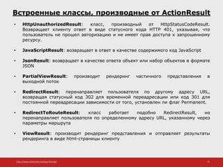 http://www.slideshare.net/IgorShkulipa 19
Встроенные классы, производные от ActionResult
• HttpUnauthorizedResult: класс, производный от HttpStatusCodeResult.
Возвращает клиенту ответ в виде статусного кода HTTP 401, указывая, что
пользователь не прошел авторизацию и не имеет прав доступа к запрошенному
ресурсу.
• JavaScriptResult: возвращает в ответ в качестве содержимого код JavaScript
• JsonResult: возвращает в качестве ответа объект или набор объектов в формате
JSON
• PartialViewResult: производит рендеринг частичного представления в
выходной поток
• RedirectResult: перенаправляет пользователя по другому адресу URL,
возвращая статусный код 302 для временной переадресации или код 301 для
постоянной переадресации зависимости от того, установлен ли флаг Permanent.
• RedirectToRouteResult: класс работает подобно RedirectResult, но
перенаправляет пользователя по определенному адресу URL, указанному через
параметры маршрута
• ViewResult: производит рендеринг представления и отправляет результаты
рендеринга в виде html-страницы клиенту
 