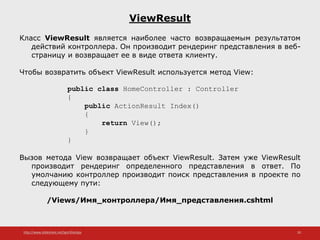 http://www.slideshare.net/IgorShkulipa 20
ViewResult
Класс ViewResult является наиболее часто возвращаемым результатом
действий контроллера. Он производит рендеринг представления в веб-
страницу и возвращает ее в виде ответа клиенту.
Чтобы возвратить объект ViewResult используется метод View:
public class HomeController : Controller
{
public ActionResult Index()
{
return View();
}
}
Вызов метода View возвращает объект ViewResult. Затем уже ViewResult
производит рендеринг определенного представления в ответ. По
умолчанию контроллер производит поиск представления в проекте по
следующему пути:
/Views/Имя_контроллера/Имя_представления.cshtml
 
