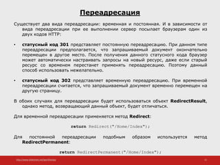 http://www.slideshare.net/IgorShkulipa 22
Переадресация
Существует два вида переадресации: временная и постоянная. И в зависимости от
вида переадресации при ее выполнении сервер посылает браузерам один из
двух кодов HTTP:
• статусный код 301 представляет постоянную переадресацию. При данном типе
переадресации предполагается, что запрашиваемый документ окончательно
перемещен в другое место. После получения данного статусного кода браузер
может автоматически настраивать запросы на новый ресурс, даже если старый
ресурс со временем перестанет применять переадресацию. Поэтому данный
способ использовать нежелательно.
• статусный код 302 представляет временную переадресацию. При временной
переадресации считается, что запрашиваемый документ временно перемещен на
другую страницу.
В обоих случаях для переадресации будет использоваться объект RedirectResult,
однако метод, возвращающий данный объект, будет отличаться.
Для временной переадресации применяется метод Redirect:
return Redirect("/Home/Index");
Для постоянной переадресации подобным образом используется метод
RedirectPermanent:
return RedirectPermanent("/Home/Index");
 