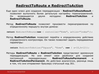 http://www.slideshare.net/IgorShkulipa 23
RedirectToRoute и RedirectToAction
Еще один класс для создания переадресации - RedirectToRouteResult -
позволяет выполнить более детальную настройку перенаправлений.
Он возвращается двумя методами: RedirectToAction и
RedirectToRoute.
Метод RedirectToRoute позволяет произвести перенаправление по
определенному маршруту внутри домена:
return RedirectToRoute(new { controller="Home", action="Index"});
Метод RedirectToAction позволяет перейти к определенному действию
определенного контроллера. Он также позволяет задать передаваемые
параметры:
return RedirectToAction("Square", "Home", new { a=10,h=12});
Методы RedirectToRoute и RedirectToAction представляют временную
переадресацию. Но они имеют свои двойники для создания
постоянной переадресации: RedirectToRoutePermanent и
RedirectToActionPermanent. Их действие аналогично, разница лишь
в том, что они отправляют браузеру статусный код 301.
 