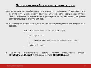 http://www.slideshare.net/IgorShkulipa 24
Отправка ошибок и статусных кодов
Иногда возникает необходимость отправить сообщения об ошибках при
доступе к тому или иному ресурсу. Обычно, если ресурс недоступен,
MVC-фреймворк автоматически отреагирует на эту ситуацию, отправив
соответствующий статусный код.
Но в некоторых ситуациях нужно более тонко реагировать на полученный
запрос.
public ActionResult Check(int age)
{
if (age < 30)
{
return new HttpStatusCodeResult(404);
}
return View();
}
В качестве альтернативы также можно возвращать объект
HttpNotFoundResult с помощью метода HttpNotFound
 