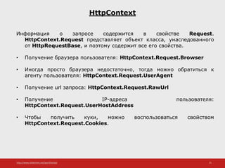 http://www.slideshare.net/IgorShkulipa 25
HttpContext
Информация о запросе содержится в свойстве Request.
HttpContext.Request представляет объект класса, унаследованного
от HttpRequestBase, и поэтому содержит все его свойства.
• Получение браузера пользователя: HttpContext.Request.Browser
• Иногда просто браузера недостаточно, тогда можно обратиться к
агенту пользователя: HttpContext.Request.UserAgent
• Получение url запроса: HttpContext.Request.RawUrl
• Получение IP-адреса пользователя:
HttpContext.Request.UserHostAddress
• Чтобы получить куки, можно воспользоваться свойством
HttpContext.Request.Cookies.
 