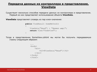 http://www.slideshare.net/IgorShkulipa 26
Передача данных из контроллера в представление.
ViewData
Существует несколько способов передачи данных из контроллера в представление.
Первый из них представляет использование объекта ViewData.
ViewData представляет словарь из пар ключ-значение:
public ViewResult SomeMethod()
{
ViewData["Head"] = "Привет мир!";
return View("SomeView");
}
Тогда в представлении SomeView.cshtml мы могли бы получить передаваемую
строку следующим образом:
...
<body>
<div>
<h2>@ViewData["Head"]</h2>
</div>
</body>
</html>
 