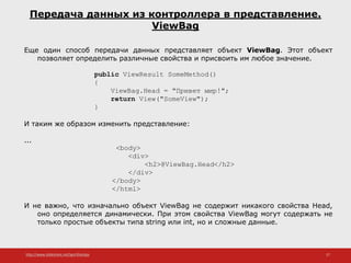 http://www.slideshare.net/IgorShkulipa 27
Передача данных из контроллера в представление.
ViewBag
Еще один способ передачи данных представляет объект ViewBag. Этот объект
позволяет определить различные свойства и присвоить им любое значение.
public ViewResult SomeMethod()
{
ViewBag.Head = "Привет мир!";
return View("SomeView");
}
И таким же образом изменить представление:
...
<body>
<div>
<h2>@ViewBag.Head</h2>
</div>
</body>
</html>
И не важно, что изначально объект ViewBag не содержит никакого свойства Head,
оно определяется динамически. При этом свойства ViewBag могут содержать не
только простые объекты типа string или int, но и сложные данные.
 