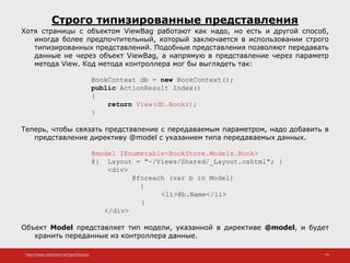 http://www.slideshare.net/IgorShkulipa 33
Строго типизированные представления
Хотя страницы с объектом ViewBag работают как надо, но есть и другой способ,
иногда более предпочтительный, который заключается в использовании строго
типизированных представлений. Подобные представления позволяют передавать
данные не через объект ViewBag, а напрямую в представление через параметр
метода View. Код метода контроллера мог бы выглядеть так:
BookContext db = new BookContext();
public ActionResult Index()
{
return View(db.Books);
}
Теперь, чтобы связать представление с передаваемым параметром, надо добавить в
представление директиву @model с указанием типа передаваемых данных.
@model IEnumerable<BookStore.Models.Book>
@{ Layout = "~/Views/Shared/_Layout.cshtml"; }
<div>
@foreach (var b in Model)
{
<li>@b.Name</li>
}
</div>
Объект Model представляет тип модели, указанной в директиве @model, и будет
хранить переданные из контроллера данные.
 