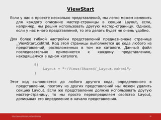 http://www.slideshare.net/IgorShkulipa 36
ViewStart
Если у нас в проекте несколько представлений, мы легко можем изменить
для каждого описание мастер-страницы в секции Layout, если,
например, мы решим использовать другую мастер-страницу. Однако,
если у нас много представлений, то это делать будет не очень удобно.
Для более гибкой настройки представлений предназначена страница
_ViewStart.cshtml. Код этой страницы выполняется до кода любого из
представлений, расположенных в том же каталоге. Данный файл
последовательно применяется к каждому представлению,
находящемуся в одном каталоге.
@{
Layout = "~/Views/Shared/_Layout.cshtml";
}
Этот код выполняется до любого другого кода, определенного в
представлении, поэтому из других представлений мы можем удалить
секцию Layout. Если же представление должно использовать другую
мастер-страницу, то мы просто переопределяем свойство Layout,
дописывая его определение в начало представления.
 
