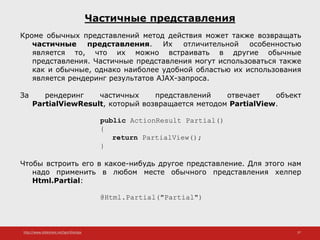 http://www.slideshare.net/IgorShkulipa 37
Частичные представления
Кроме обычных представлений метод действия может также возвращать
частичные представления. Их отличительной особенностью
является то, что их можно встраивать в другие обычные
представления. Частичные представления могут использоваться также
как и обычные, однако наиболее удобной областью их использования
является рендеринг результатов AJAX-запроса.
За рендеринг частичных представлений отвечает объект
PartialViewResult, который возвращается методом PartialView.
public ActionResult Partial()
{
return PartialView();
}
Чтобы встроить его в какое-нибудь другое представление. Для этого нам
надо применить в любом месте обычного представления хелпер
Html.Partial:
@Html.Partial("Partial")
 