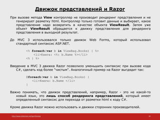 http://www.slideshare.net/IgorShkulipa 38
Движок представлений и Razor
При вызове метода View контроллер не производит рендеринг представления и не
генерирует разметку html. Контроллер только готовит данные и выбирает, какое
представление надо возвратить в качестве объекта ViewResult. Затем уже
объект ViewResult обращается к движку представления для рендеринга
представления в выходной результат.
До MVC 3 использовался только движок Web Forms, который использовал
стандартный синтаксис ASP.NET.
<% foreach(var b in ViewBag.Books) { %>
<li>Книга: <%: b.Name %></li>
<% } %>
Введение в MVC 3 движка Razor позволило уменьшить синтаксис при вызове кода
C#, сделать код более "чистым". Аналогичный пример на Razor выгдядит так:
@foreach(var b in ViewBag.Books) {
<li>Книга: b.Name </li>
}
Важно понимать, что движок представлений, например, Razor - это не какой-то
новый язык, это лишь способ рендеринга представлений, который имеет
определенный синтаксис для перехода от разметки html к коду C#.
Кроме движка Razor можно использовать и движки сторонних производителей.
 