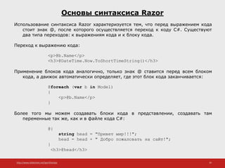 http://www.slideshare.net/IgorShkulipa 39
Основы синтаксиса Razor
Использование синтаксиса Razor характеризуется тем, что перед выражением кода
стоит знак @, после которого осуществляется переход к коду C#. Существуют
два типа переходов: к выражениям кода и к блоку кода.
Переход к выражению кода:
<p>@b.Name</p>
<h3>@DateTime.Now.ToShortTimeString()</h3>
Применение блоков кода аналогично, только знак @ ставится перед всем блоком
кода, а движок автоматически определяет, где этот блок кода заканчивается:
@foreach (var b in Model)
{
<p>@b.Name</p>
}
Более того мы можем создавать блоки кода в представлении, создавать там
переменные так же, как и в файле кода C#:
@{
string head = "Привет мир!!!";
head = head + " Добро пожаловать на сайт!";
}
<h3>@head</h3>
 