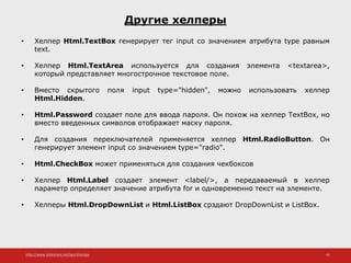 http://www.slideshare.net/IgorShkulipa 42
Другие хелперы
• Хелпер Html.TextBox генерирует тег input со значением атрибута type равным
text.
• Хелпер Html.TextArea используется для создания элемента <textarea>,
который представляет многострочное текстовое поле.
• Вместо скрытого поля input type="hidden", можно использовать хелпер
Html.Hidden.
• Html.Password создает поле для ввода пароля. Он похож на хелпер TextBox, но
вместо введенных символов отображает маску пароля.
• Для создания переключателей применяется хелпер Html.RadioButton. Он
генерирует элемент input со значением type="radio".
• Html.CheckBox может применяться для создания чекбоксов
• Хелпер Html.Label создает элемент <label/>, а передаваемый в хелпер
параметр определяет значение атрибута for и одновременно текст на элементе.
• Хелперы Html.DropDownList и Html.ListBox срздают DropDownList и ListBox.
 
