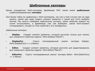 http://www.slideshare.net/IgorShkulipa 43
Шаблонные хелперы
Кроме стандартных html-хелперов, фреймворк MVC также имеет шаблонные
(шаблонизированные) хелперы
Они более гибки по сравнению с html-хелперами, так как в этом случае нам не надо
думать, какой нам надо создать элемент разметки и какой для этого выбрать
хелпер. Мы просто сообщаем шаблонному хелперу, какое свойство модели мы
хотим использовать, а фреймворк уже сам выбирает, какой html-элемент
сгенерировать, исходя из типа свойства и его метаданных.
Шаблонные хелперы:
• Display. Создает элемент разметки, который доступен только для чтения,
для указанного свойства модели: Html.Display("Name")
• DisplayFor. Строго типизированный аналог хелпера Display:
Html.DisplayFor(e => e.Name)
• Editor. Создает элемент разметки, который доступен для редактирования,
для указанного свойства модели: Html.Editor("Name")
• EditorFor. Строго типизированный аналог хелпера Editor: Html.EditorFor(e
=> e.Name)
 