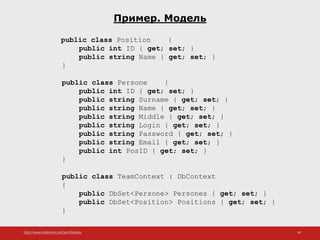 http://www.slideshare.net/IgorShkulipa 46
Пример. Модель
public class Position {
public int ID { get; set; }
public string Name { get; set; }
}
public class Persone {
public int ID { get; set; }
public string Surname { get; set; }
public string Name { get; set; }
public string Middle { get; set; }
public string Login { get; set; }
public string Password { get; set; }
public string Email { get; set; }
public int PosID { get; set; }
}
public class TeamContext : DbContext
{
public DbSet<Persone> Persones { get; set; }
public DbSet<Position> Positions { get; set; }
}
 