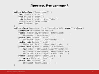 http://www.slideshare.net/IgorShkulipa 47
Пример. Репозиторий
public interface IRepository<T> {
void Insert(T entity);
void Delete(T entity);
void Update(T entity, T newValue);
IQueryable<T> SelectAll();
void SubmitAll();
}
public class Repository<T> : IRepository<T> where T : class {
protected DbContext DBContext;
public Repository(DbContext dataContext) {
DBContext = dataContext; }
public void Insert(T entity) {
DBContext.Set<T>().Add(entity); }
public void Delete(T entity) {
DBContext.Set<T>().Remove(entity); }
public void Update(T entity, T newValue) {
var entry = DBContext.Entry<T>(entity);
entry.CurrentValues.SetValues(newValue);
entry.State = EntityState.Modified; }
public IQueryable<T> SelectAll() {
return DBContext.Set<T>(); }
public void SubmitAll() {
DBContext.SaveChanges(); }
}
 