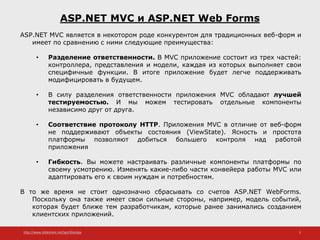 http://www.slideshare.net/IgorShkulipa 5
ASP.NET MVC и ASP.NET Web Forms
ASP.NET MVC является в некотором роде конкурентом для традиционных веб-форм и
имеет по сравнению с ними следующие преимущества:
• Разделение ответственности. В MVC приложение состоит из трех частей:
контроллера, представления и модели, каждая из которых выполняет свои
специфичные функции. В итоге приложение будет легче поддерживать
модифицировать в будущем.
• В силу разделения ответственности приложения MVC обладают лучшей
тестируемостью. И мы можем тестировать отдельные компоненты
независимо друг от друга.
• Соответствие протоколу HTTP. Приложения MVC в отличие от веб-форм
не поддерживают объекты состояния (ViewState). Ясность и простота
платформы позволяют добиться большего контроля над работой
приложения
• Гибкость. Вы можете настраивать различные компоненты платформы по
своему усмотрению. Изменять какие-либо части конвейера работы MVC или
адаптировать его к своим нуждам и потребностям.
В то же время не стоит однозначно сбрасывать со счетов ASP.NET WebForms.
Поскольку она также имеет свои сильные стороны, например, модель событий,
которая будет ближе тем разработчикам, которые ранее занимались созданием
клиентских приложений.
 