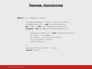 http://www.slideshare.net/IgorShkulipa 50
Пример. Контроллер
public ActionResult Index()
{
ViewBag.Message = "Hello, World of MVC!";
ViewBag.Persons = new List<Persone>();
var list1 = new List<SelectListItem>();
foreach (var pr in positions.SelectAll())
{
SelectListItem sli = new SelectListItem();
sli.Text = pr.Name;
sli.Value = pr.ID.ToString();
sli.Selected = false;
list1.Add(sli);
}
ViewData["Positions"] = list1;
return View();
}
 
