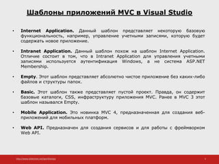 http://www.slideshare.net/IgorShkulipa 6
Шаблоны приложений MVC в Visual Studio
• Internet Application. Данный шаблон представляет некоторую базовую
функциональность, например, управление учетными записями, которую будет
содержать новое приложение.
• Intranet Application. Данный шаблон похож на шаблон Internet Application.
Отличие состоит в том, что в Intranet Application для управления учетными
записями используется аутентификация Windows, а не система ASP.NET
Membership.
• Empty. Этот шаблон представляет абсолютно чистое приложение без каких-либо
файлов и структуры папок.
• Basic. Этот шаблон также представляет пустой проект. Правда, он содержит
базовые каталоги, CSS, инфраструктуру приложения MVC. Ранее в MVC 3 этот
шаблон назывался Empty.
• Mobile Application. Это новинка MVC 4, предназначенная для создания веб-
приложений для мобильных платформ.
• Web API. Предназначен для создания сервисов и для работы с фреймворком
Web API.
 