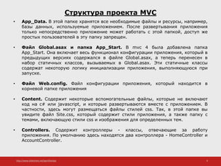 http://www.slideshare.net/IgorShkulipa 8
Структура проекта MVC
• App_Data. В этой папке хранятся все необходимые файлы и ресурсы, например,
базы данных, используемые приложением. После развертывания приложения
только непосредственно приложение может работать с этой папкой, доступ же
простых пользователей в эту папку запрещен.
• Файл Global.asax и папка App_Start. В mvc 4 была добавлена папка
App_Start. Она включает весь функционал конфигурации приложения, который в
предыдущих версиях содержался в файле Global.asax, а теперь перенесен в
набор статичных классов, вызываемых в Global.asax. Эти статичные классы
содержат некоторую логику инициализации приложения, выполняющуюся при
запуске.
• Файл Web.config. Файл конфигурации приложения, который находится в
корневой папке приложения
• Content. Содержит некоторые вспомогательные файлы, которые не включают
код на c# или javascript, и которые развертываются вместе с приложением. В
частности, здесь могут размещаться файлы стилей css. Так, в этой папке вы
увидите файл Site.css, который содержит стили приложения, а также папку с
темами, включающую стили css и изображения для определенных тем.
• Controllers. Содержит контроллеры - классы, отвечающие за работу
приложения. По умолчанию здесь находятся два контроллера - HomeController и
AccountController.
 
