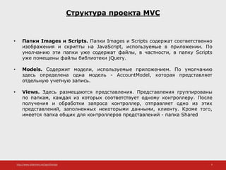 http://www.slideshare.net/IgorShkulipa 9
Структура проекта MVC
• Папки Images и Scripts. Папки Images и Scripts содержат соответственно
изображения и скрипты на JavaScript, используемые в приложении. По
умолчанию эти папки уже содержат файлы, в частности, в папку Scripts
уже помещены файлы библиотеки jQuery.
• Models. Содержит модели, используемые приложением. По умолчанию
здесь определена одна модель - AccountModel, которая представляет
отдельную учетную запись.
• Views. Здесь размещаются представления. Представления группированы
по папкам, каждая из которых соответствует одному контроллеру. После
получения и обработки запроса контроллер, отправляет одно из этих
представлений, заполненных некоторыми данными, клиенту. Кроме того,
имеется папка общих для контроллеров представлений - папка Shared
 