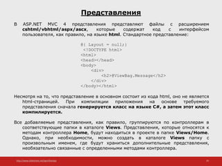 http://www.slideshare.net/IgorShkulipa 29
Представления
В ASP.NET MVC 4 представления представляют файлы с расширением
cshtml/vbhtml/aspx/ascx, которые содержат код с интерфейсом
пользователя, как правило, на языке html. Стандартное представление:
@{ Layout = null;}
<!DOCTYPE html>
<html>
<head></head>
<body>
<div>
<h2>@ViewBag.Message</h2>
</div>
</body></html>
Несмотря на то, что представление в основном состоит из кода html, оно не является
html-страницей. При компиляции приложения на основе требуемого
представления сначала генерируется класс на языке C#, а затем этот класс
компилируется.
Все добавляемые представления, как правило, группируются по контроллерам в
соответствующие папки в каталоге Views. Представления, которые относятся к
методам контроллера Home, будут находиться в проекте в папке Views/Home.
Однако, при необходимости, можно создать в каталоге Views папку с
произвольным именем, где будут храниться дополнительные представления,
необязательно связанные с определенными методами контроллера.
 