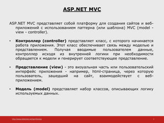http://www.slideshare.net/IgorShkulipa 3
ASP.NET MVC
ASP.NET MVC представляет собой платформу для создания сайтов и веб-
приложений с использованием паттерна (или шаблона) MVC (model -
view - controller).
• Контроллер (controller) представляет класс, с которого начинается
работа приложения. Этот класс обеспечивает связь между моделью и
представлением. Получая вводимые пользователем данные,
контроллер исходя из внутренней логики при необходимости
обращается к модели и генерирует соответствующее представление.
• Представление (view) - это визуальная часть или пользовательский
интерфейс приложения - например, html-страница, через которую
пользователь, зашедший на сайт, взаимодействует с веб-
приложением.
• Модель (model) представляет набор классов, описывающих логику
используемых данных.
 