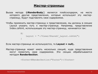 http://www.slideshare.net/IgorShkulipa 35
Мастер-страницы
Вызов метода @RenderBody() является плейсхолдером, на место
которого другие представления, которые используют эту мастер-
страницу, будут подставлять свое содержимое.
Чтобы применить мастер-страницу к представлению, мы должны в секции
Layout указать путь к мастер-странице. Например, представление
Index.cshtml, использующее эту мастер-страницу, начинается так:
@{
Layout = "~/Views/Shared/_Layout.cshtml";
}
Если мастер-страница не используестся, то Layout = null;.
Мастер-страница может иметь несколько секций, куда представления
могут поместить свое содержимое. Эти секции обрабатываются
методом RenderSection.
<footer>@RenderSection("Footer")</footer>
 