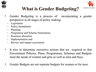 Towards a new dawn
What is Gender Budgeting?
• Gender Budgeting is a process of incorporating a gender
perspective at all stages of policy making:
- Legislation
- Policy formulation
- Planning
- Programme and Scheme formulation,
- Resource allocation
- Implementation and
- Review and impact assessment.
• It tries to determine corrective actions that are required so that
Government Policies, Plans, Programmes, Schemes and Budgets
meet the needs of women and girls as well as men and boys.
• Gender Budgets are not separate budgets for women or for men.
 