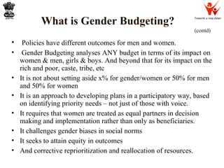 Towards a new dawn
What is Gender Budgeting?
(contd)
• Policies have different outcomes for men and women.
• Gender Budgeting analyses ANY budget in terms of its impact on
women & men, girls & boys. And beyond that for its impact on the
rich and poor, caste, tribe, etc
• It is not about setting aside x% for gender/women or 50% for men
and 50% for women
• It is an approach to developing plans in a participatory way, based
on identifying priority needs – not just of those with voice.
• It requires that women are treated as equal partners in decision
making and implementation rather than only as beneficiaries.
• It challenges gender biases in social norms
• It seeks to attain equity in outcomes
• And corrective reprioritization and reallocation of resources.
 
