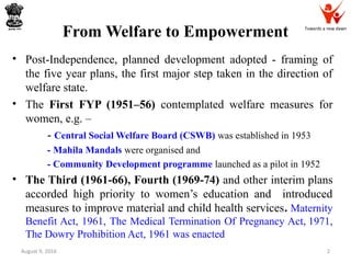 Towards a new dawn
From Welfare to Empowerment
• Post-Independence, planned development adopted - framing of
the five year plans, the first major step taken in the direction of
welfare state.
• The First FYP (1951–56) contemplated welfare measures for
women, e.g. –
- Central Social Welfare Board (CSWB) was established in 1953
- Mahila Mandals were organised and
- Community Development programme launched as a pilot in 1952
• The Third (1961-66), Fourth (1969-74) and other interim plans
accorded high priority to women’s education and introduced
measures to improve material and child health services. Maternity
Benefit Act, 1961, The Medical Termination Of Pregnancy Act, 1971,
The Dowry Prohibition Act, 1961 was enacted
August 9, 2016 2
 