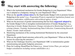 Towards a new dawn
August 9, 2016 20
1. What is the institutional mechanism for Gender Budgeting in your Department? When
was it adopted as a budgetary strategy by your Department? Why?
2. What are the specific actions taken by the Dept/Gender Budget Cells to promote Gender
Budgeting in the sector? (e.g., Programme/Projects engendered, legislations framed, new
initiatives undertaken, collaboration with technical agency, if any)
3. What are the processes of gender mainstreaming that has been suggested/ adopted by
the Gender Budget Cells to strengthen institutionalization of Gender Budgeting? (e.g.,
Reporting in Gender Budget Statement, Changes introduced in Monitoring Formats of
existing schemes, Training, Institutionalizing Data Collection, Commissioning Research
Studies, Gender Audit initiated)
4. Monitoring mechanism of the existing Institutional Mechanism by the concerned
Department
5. What are the gender based outcomes achieved by your Department ? What are the Key
Factors for achieving the outcomes ?
6. What are the Challenges faced by your Department/ GBC to institutionalize gender
mainstreaming and gender budgetary processes.
7. Plans for Looking Ahead/Plans for Future (e.g., Annual Action Plans, pre and post
budget consultations including various stakeholders etc.)
May start with answering the following:
 