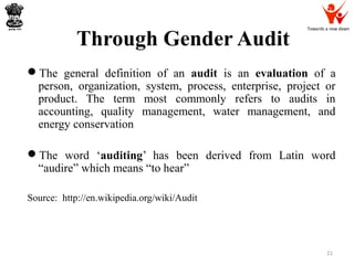 Towards a new dawn
Through Gender Audit
The general definition of an audit is an evaluation of a
person, organization, system, process, enterprise, project or
product. The term most commonly refers to audits in
accounting, quality management, water management, and
energy conservation
The word ‘auditing’ has been derived from Latin word
“audire” which means “to hear”
Source: http://en.wikipedia.org/wiki/Audit
21
 