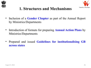 Towards a new dawn
1. Structures and Mechanisms
• Inclusion of a Gender Chapter as part of the Annual Report
by Ministries/Departments
• Introduction of formats for preparing Annual Action Plans by
Ministries/Departments
• Prepared and issued Guidelines for institutionalising GB
across states
August 9, 2016 26
 