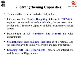 Towards a new dawn
2. Strengthening Capacities
• Training of Government and other stakeholders
• Introduction of a Gender Budgeting Scheme in 2007-08 to
support training and research, evaluation, impact assessment,
gender audit. Intensive capacity building programmes across
sectors
• Development of GB Handbook and Manual and wide
dissemination
• Strengthening apex training institutes at the national and
sub-national level to train civil servants and resource persons
• Engaging with Line Departments - One-to-one interactions
with Ministries/ Departments
 