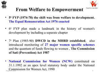 Towards a new dawn
From Welfare to Empowerment
• 5th
FYP (1974-78) the shift was from welfare to development.
The Equal Remuneration Act 1976 enacted
• 6th
FYP plan made a landmark in the history of women's
development by including a separate chapter
• 7th
Plan (1985-90) DWCD in the MHRD established, also
introduced monitoring of 27 major women specific schemes
and the quantum of funds flowing to women , The Commission
of Sati (Prevention) Act 1987
• National Commission for Women (NCW) constituted on
31.1.1992 as an apex level statutory body under the National
Commission for Women Act, 1990August 9, 2016 3
 