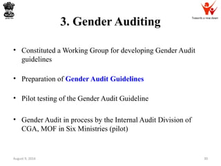 Towards a new dawn
3. Gender Auditing
• Constituted a Working Group for developing Gender Audit
guidelines
• Preparation of Gender Audit Guidelines
• Pilot testing of the Gender Audit Guideline
• Gender Audit in process by the Internal Audit Division of
CGA, MOF in Six Ministries (pilot)
August 9, 2016 30
 