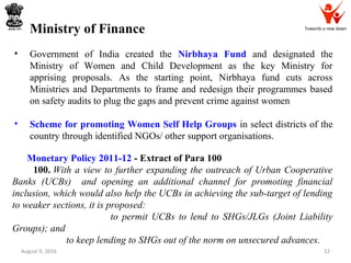 Towards a new dawn
August 9, 2016 32
Ministry of Finance
• Government of India created the Nirbhaya Fund and designated the
Ministry of Women and Child Development as the key Ministry for
apprising proposals. As the starting point, Nirbhaya fund cuts across
Ministries and Departments to frame and redesign their programmes based
on safety audits to plug the gaps and prevent crime against women
• Scheme for promoting Women Self Help Groups in select districts of the
country through identified NGOs/ other support organisations.
Monetary Policy 2011-12 - Extract of Para 100
100. With a view to further expanding the outreach of Urban Cooperative
Banks (UCBs) and opening an additional channel for promoting financial
inclusion, which would also help the UCBs in achieving the sub-target of lending
to weaker sections, it is proposed:
to permit UCBs to lend to SHGs/JLGs (Joint Liability
Groups); and
to keep lending to SHGs out of the norm on unsecured advances.
 