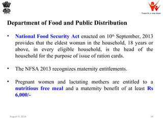 Towards a new dawn
August 9, 2016 34
Department of Food and Public Distribution
• National Food Security Act enacted on 10th
September, 2013
provides that the eldest woman in the household, 18 years or
above, in every eligible household, is the head of the
household for the purpose of issue of ration cards.
• The NFSA 2013 recognizes maternity entitlements.
• Pregnant women and lactating mothers are entitled to a
nutritious free meal and a maternity benefit of at least Rs
6,000/-
 