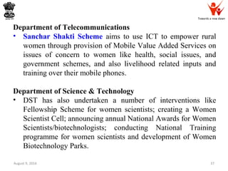 Towards a new dawn
August 9, 2016 37
Department of Telecommunications
• Sanchar Shakti Scheme aims to use ICT to empower rural
women through provision of Mobile Value Added Services on
issues of concern to women like health, social issues, and
government schemes, and also livelihood related inputs and
training over their mobile phones.
Department of Science & Technology
• DST has also undertaken a number of interventions like
Fellowship Scheme for women scientists; creating a Women
Scientist Cell; announcing annual National Awards for Women
Scientists/biotechnologists; conducting National Training
programme for women scientists and development of Women
Biotechnology Parks.
 