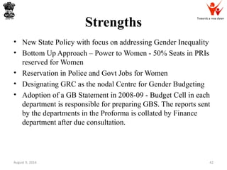 Towards a new dawn
Strengths
August 9, 2016 42
• New State Policy with focus on addressing Gender Inequality
• Bottom Up Approach – Power to Women - 50% Seats in PRIs
reserved for Women
• Reservation in Police and Govt Jobs for Women
• Designating GRC as the nodal Centre for Gender Budgeting
• Adoption of a GB Statement in 2008-09 - Budget Cell in each
department is responsible for preparing GBS. The reports sent
by the departments in the Proforma is collated by Finance
department after due consultation.
 