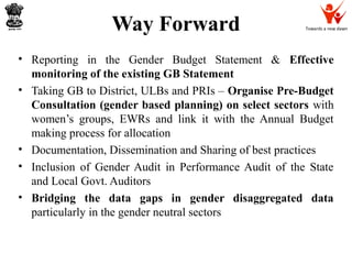 Towards a new dawnWay Forward
• Reporting in the Gender Budget Statement & Effective
monitoring of the existing GB Statement
• Taking GB to District, ULBs and PRIs – Organise Pre-Budget
Consultation (gender based planning) on select sectors with
women’s groups, EWRs and link it with the Annual Budget
making process for allocation
• Documentation, Dissemination and Sharing of best practices
• Inclusion of Gender Audit in Performance Audit of the State
and Local Govt. Auditors
• Bridging the data gaps in gender disaggregated data
particularly in the gender neutral sectors
 